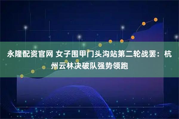 永隆配资官网 女子围甲门头沟站第二轮战罢：杭州云林决破队强势领跑