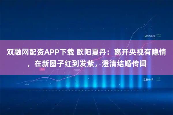 双融网配资APP下载 欧阳夏丹：离开央视有隐情，在新圈子红到发紫，澄清结婚传闻