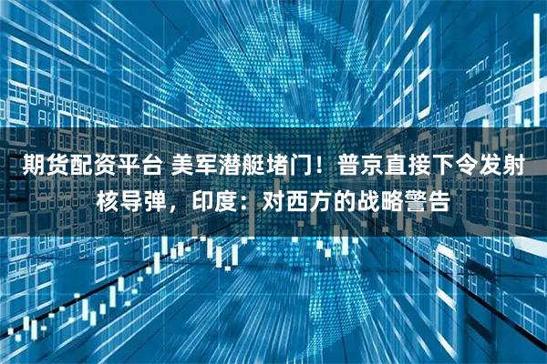 期货配资平台 美军潜艇堵门！普京直接下令发射核导弹，印度：对西方的战略警告