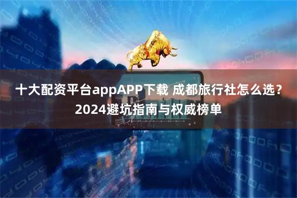 十大配资平台appAPP下载 成都旅行社怎么选？2024避坑指南与权威榜单