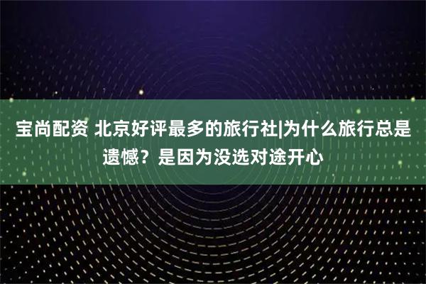 宝尚配资 北京好评最多的旅行社|为什么旅行总是遗憾？是因为没选对途开心