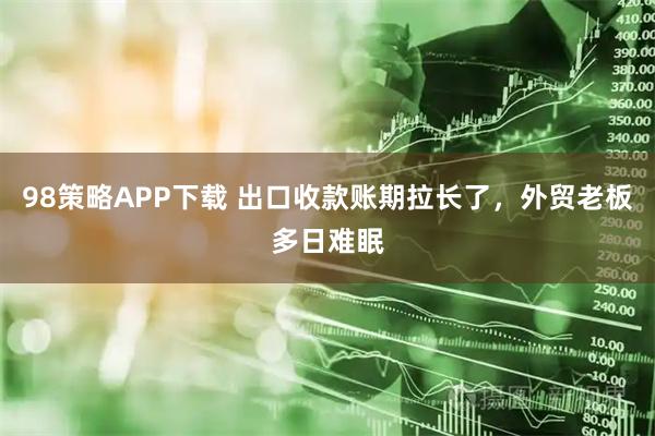 98策略APP下载 出口收款账期拉长了，外贸老板多日难眠