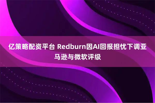 亿策略配资平台 Redburn因AI回报担忧下调亚马逊与微软评级