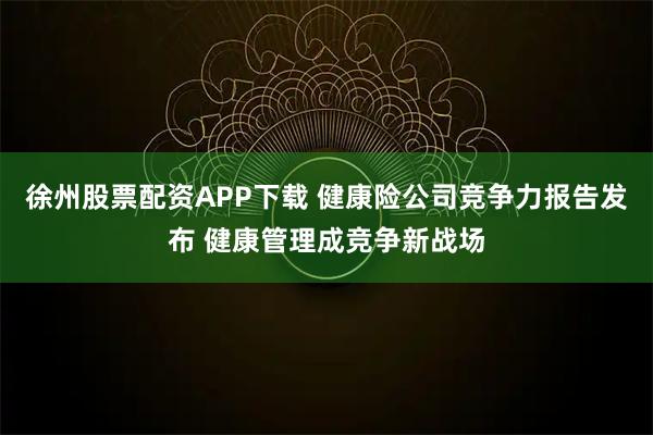 徐州股票配资APP下载 健康险公司竞争力报告发布 健康管理成竞争新战场