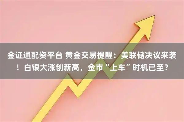 金证通配资平台 黄金交易提醒:美联储决议来袭!白银大涨创新高,金市“上车”时机已至?