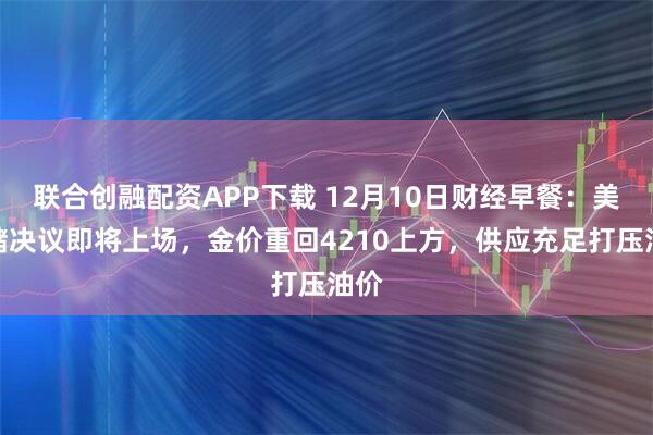 联合创融配资APP下载 12月10日财经早餐：美联储决议即将上场，金价重回4210上方，供应充足打压油价