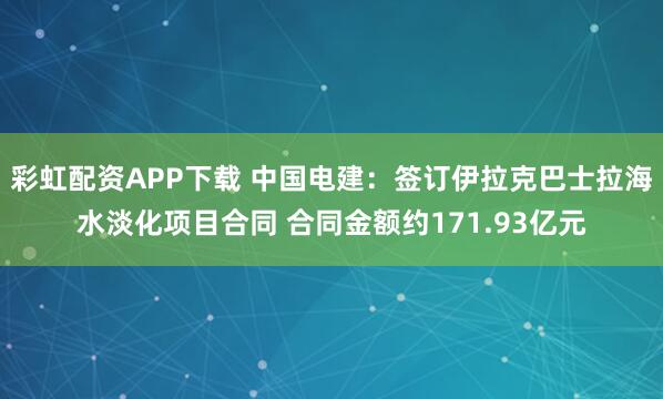 彩虹配资APP下载 中国电建：签订伊拉克巴士拉海水淡化项目合同 合同金额约171.93亿元