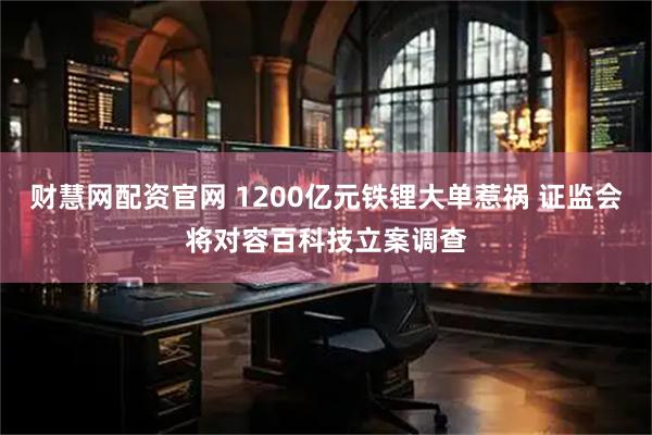 财慧网配资官网 1200亿元铁锂大单惹祸 证监会将对容百科技立案调查