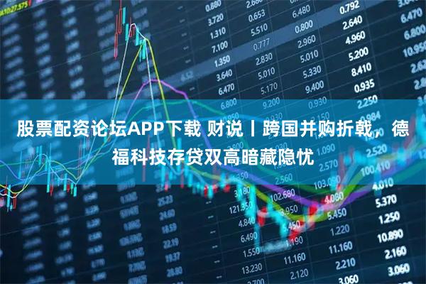 股票配资论坛APP下载 财说丨跨国并购折戟，德福科技存贷双高暗藏隐忧