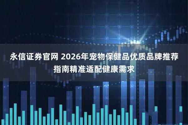 永信证券官网 2026年宠物保健品优质品牌推荐指南精准适配健康需求