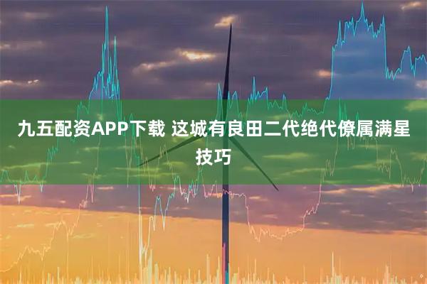 九五配资APP下载 这城有良田二代绝代僚属满星技巧