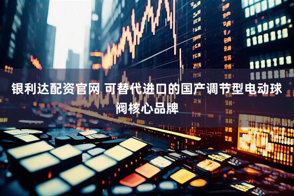 银利达配资官网 可替代进口的国产调节型电动球阀核心品牌