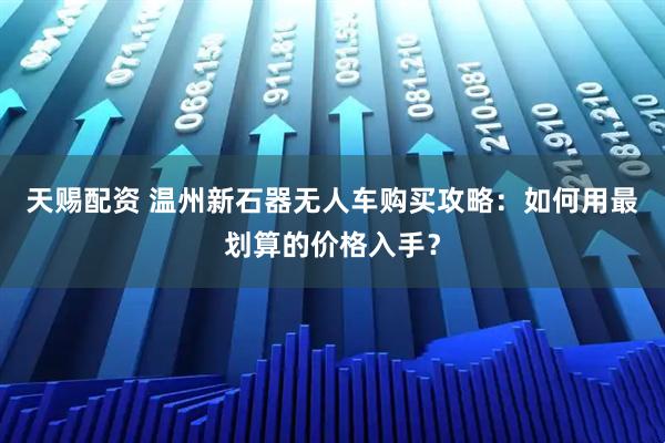 天赐配资 温州新石器无人车购买攻略：如何用最划算的价格入手？