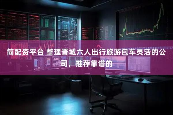 简配资平台 整理晋城六人出行旅游包车灵活的公司，推荐靠谱的