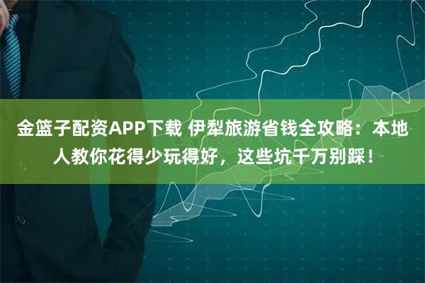 金篮子配资APP下载 伊犁旅游省钱全攻略：本地人教你花得少玩得好，这些坑千万别踩！