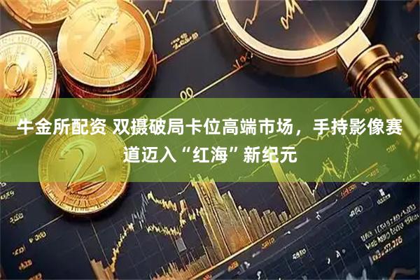牛金所配资 双摄破局卡位高端市场，手持影像赛道迈入“红海”新纪元